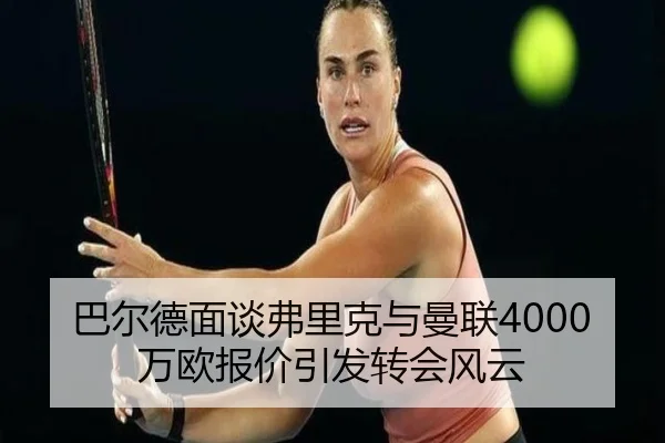 巴尔德面谈弗里克与曼联4000万欧报价引发转会风云